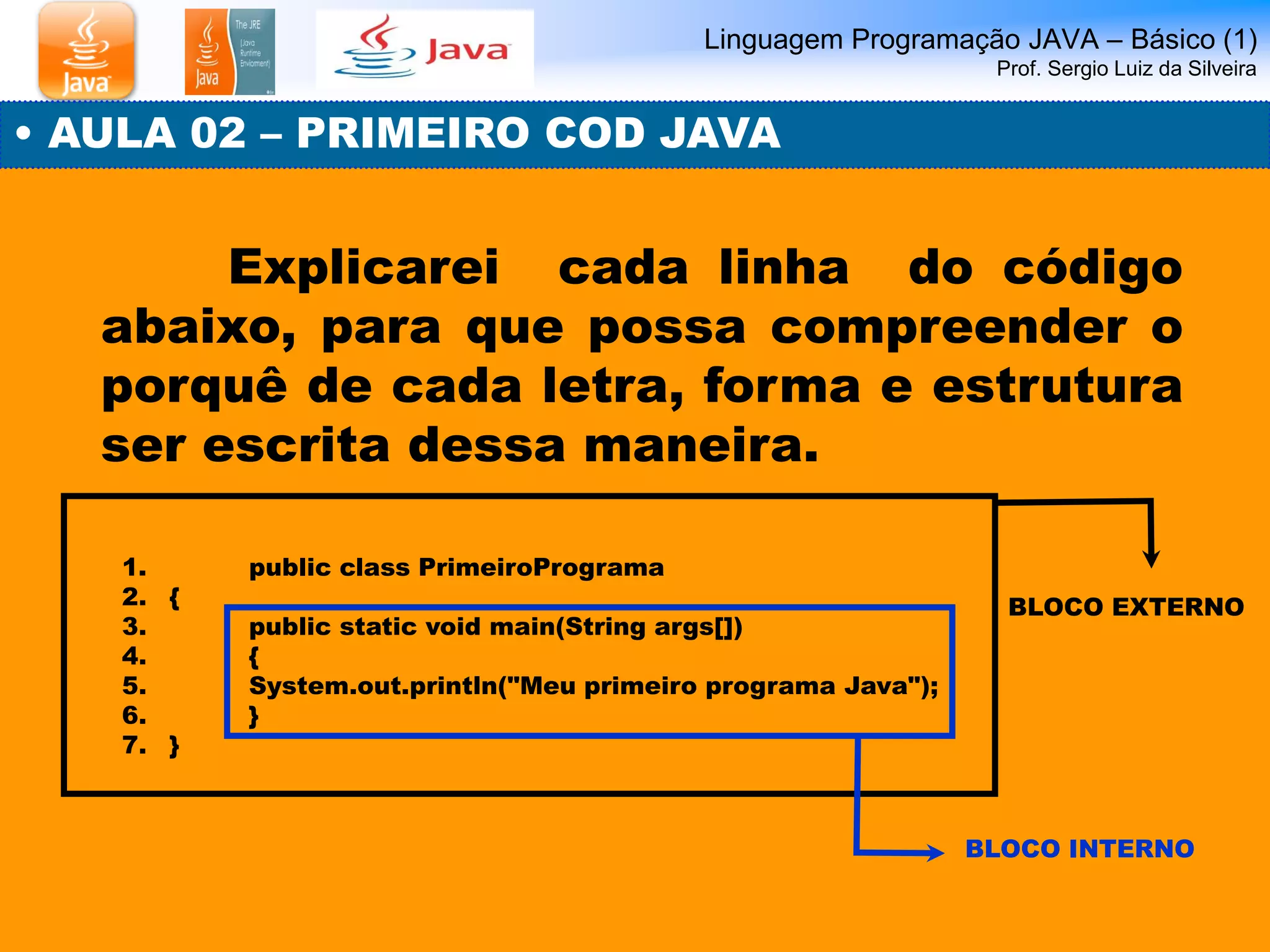 Linguagem Programação JAVA – Básico (1) Prof. Sergio Luiz da Silveira 
• AULA 02 – PRIMEIRO COD JAVA 
Explicarei cada linha do código abaixo, para que possa compreender o porquê de cada letra, forma e estrutura ser escrita dessa maneira. 
1. public class PrimeiroPrograma 
2.{ 
3. public static void main(String args[]) 
4. { 
5. System.out.println("Meu primeiro programa Java"); 
6. } 
7.} 
BLOCO EXTERNO 
BLOCO INTERNO  