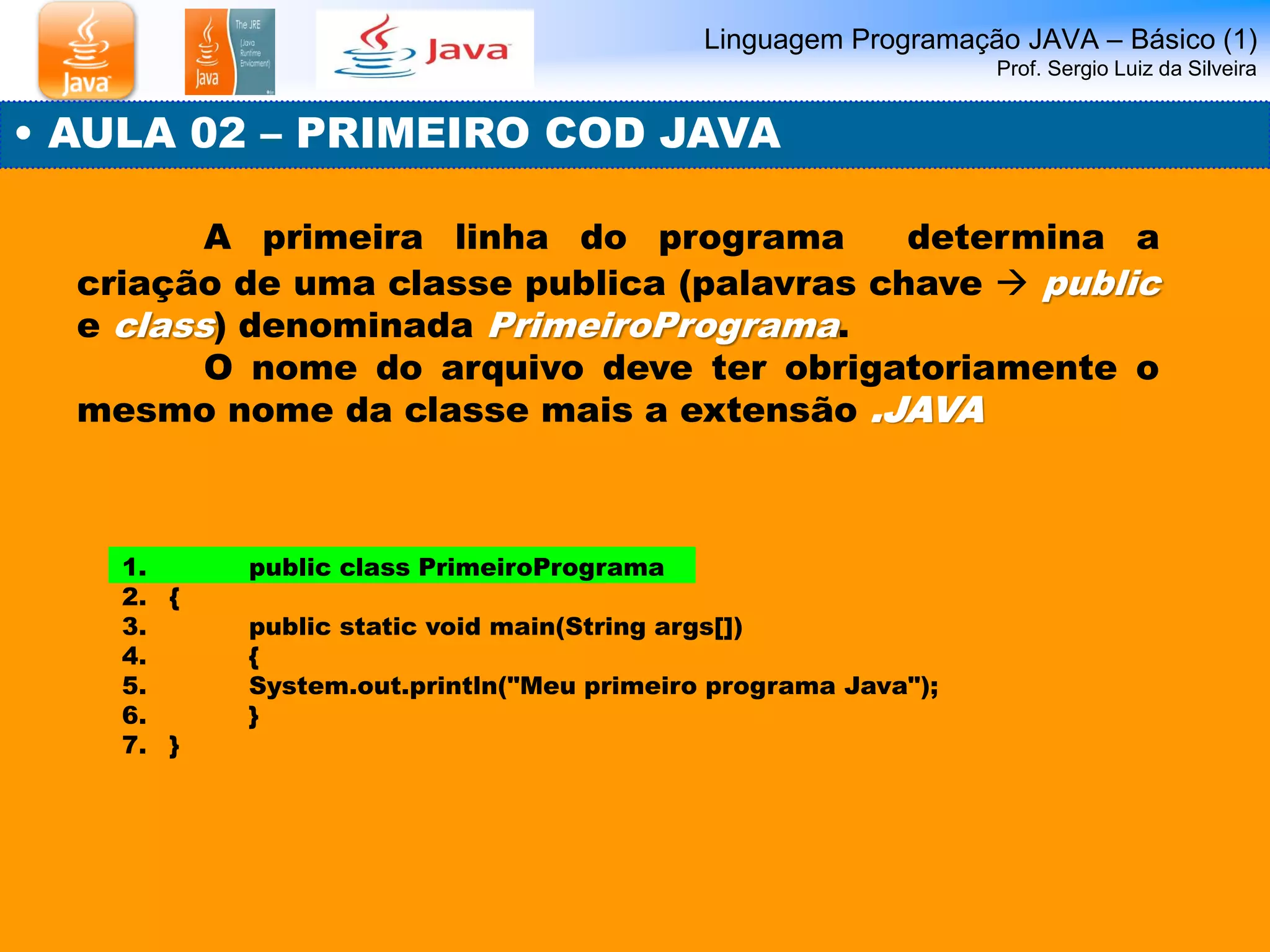 Linguagem Programação JAVA – Básico (1) Prof. Sergio Luiz da Silveira 
• AULA 02 – PRIMEIRO COD JAVA 
A primeira linha do programa determina a criação de uma classe publica (palavras chave  public e class) denominada PrimeiroPrograma. 
O nome do arquivo deve ter obrigatoriamente o mesmo nome da classe mais a extensão .JAVA 
1. public class PrimeiroPrograma 
2.{ 
3. public static void main(String args[]) 
4. { 
5. System.out.println("Meu primeiro programa Java"); 
6. } 
7.}  