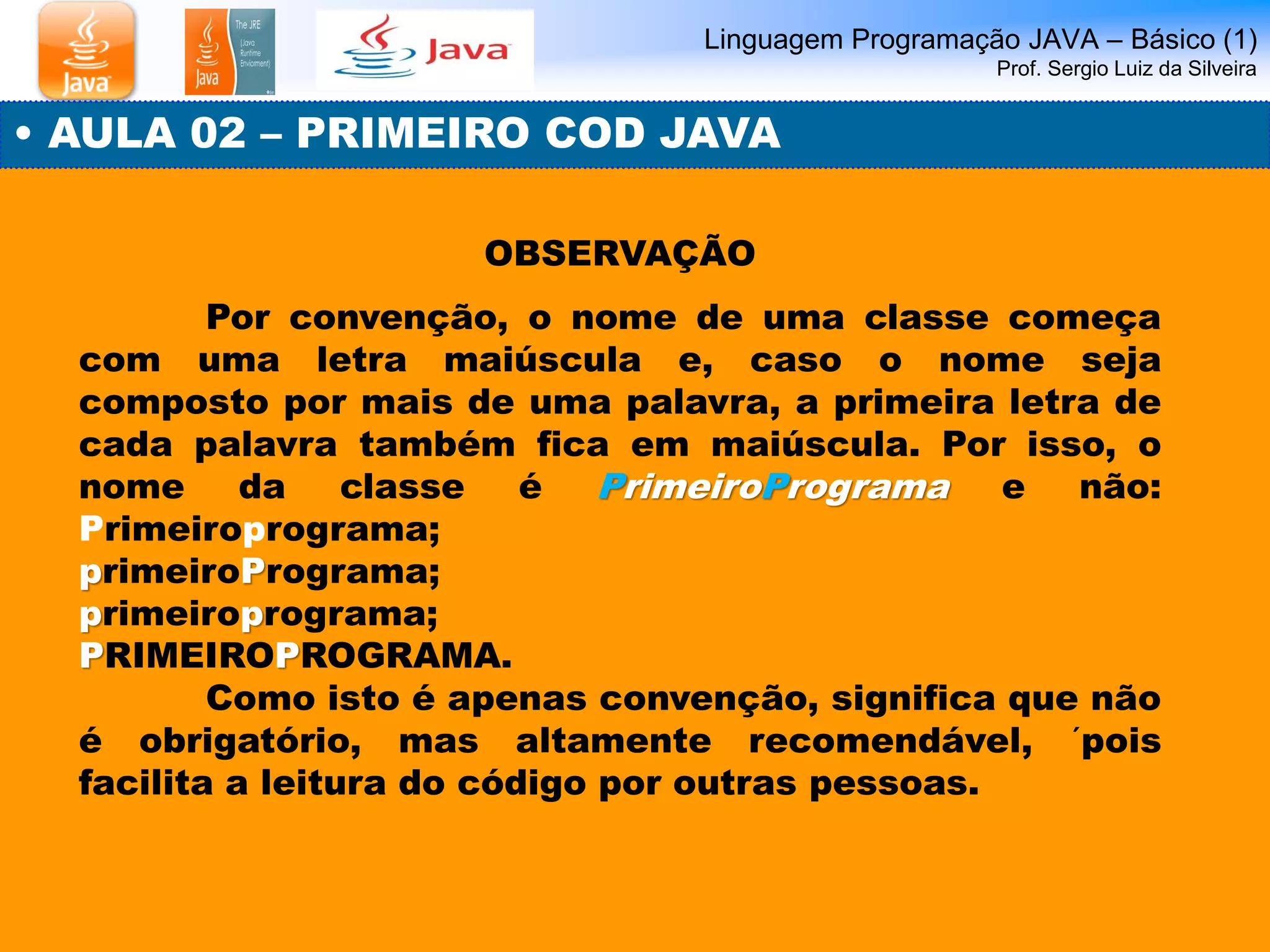 Linguagem Programação JAVA – Básico (1) Prof. Sergio Luiz da Silveira 
• AULA 02 – PRIMEIRO COD JAVA 
OBSERVAÇÃO 
Por convenção, o nome de uma classe começa com uma letra maiúscula e, caso o nome seja composto por mais de uma palavra, a primeira letra de cada palavra também fica em maiúscula. Por isso, o nome da classe é PrimeiroPrograma e não: Primeiroprograma; 
primeiroPrograma; 
primeiroprograma; 
PRIMEIROPROGRAMA. 
Como isto é apenas convenção, significa que não é obrigatório, mas altamente recomendável, ´pois facilita a leitura do código por outras pessoas.  