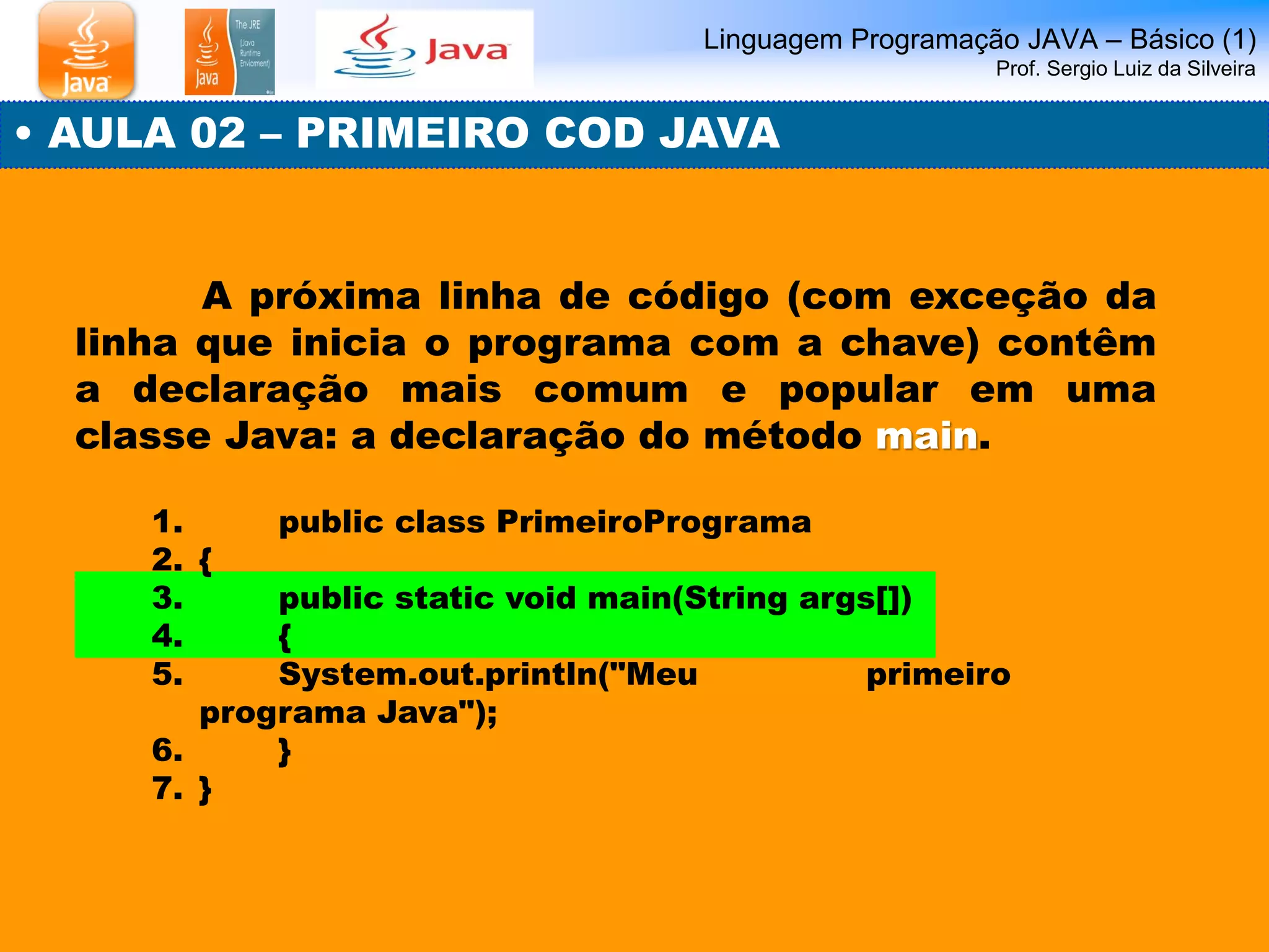 Linguagem Programação JAVA – Básico (1) Prof. Sergio Luiz da Silveira 
• AULA 02 – PRIMEIRO COD JAVA 
A próxima linha de código (com exceção da linha que inicia o programa com a chave) contêm a declaração mais comum e popular em uma classe Java: a declaração do método main. 
1. public class PrimeiroPrograma 
2.{ 
3. public static void main(String args[]) 
4. { 
5. System.out.println("Meu primeiro programa Java"); 
6. } 
7.}  