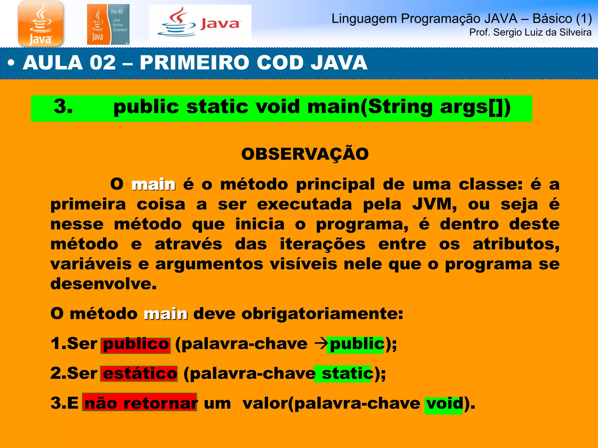 Linguagem Programação JAVA – Básico (1) Prof. Sergio Luiz da Silveira 
• AULA 02 – PRIMEIRO COD JAVA 
3. public static void main(String args[]) 
OBSERVAÇÃO 
O main é o método principal de uma classe: é a primeira coisa a ser executada pela JVM, ou seja é nesse método que inicia o programa, é dentro deste método e através das iterações entre os atributos, variáveis e argumentos visíveis nele que o programa se desenvolve. 
O método main deve obrigatoriamente: 
1.Ser publico (palavra-chave public); 
2.Ser estático (palavra-chave static); 
3.E não retornar um valor(palavra-chave void).  