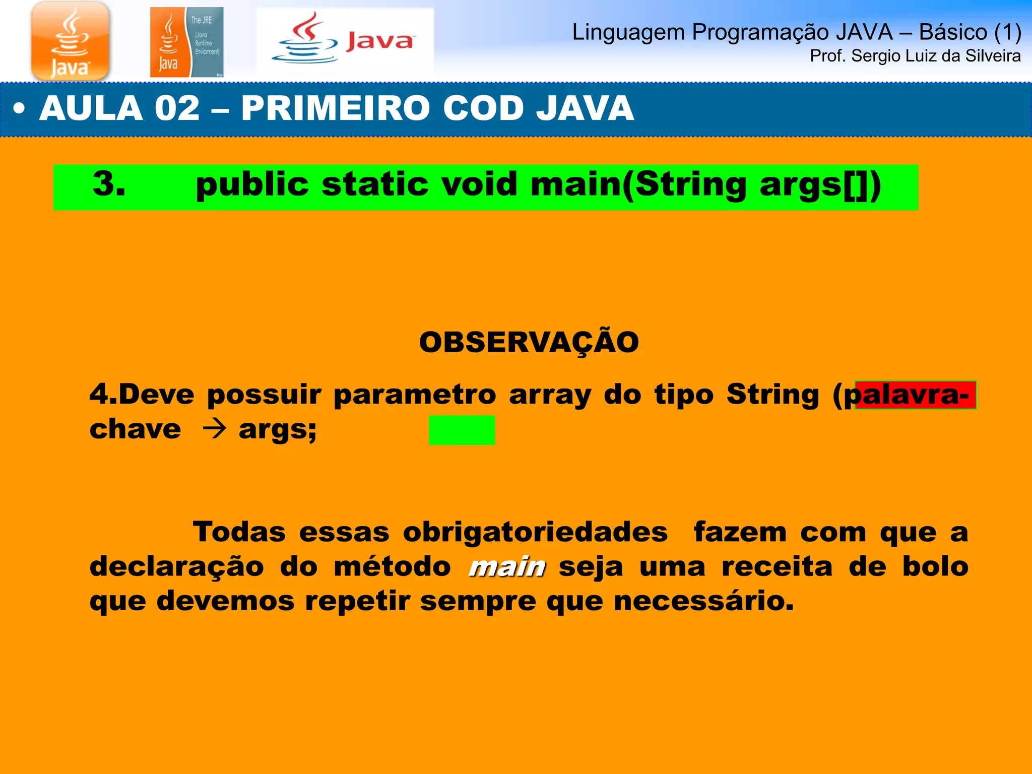 Linguagem Programação JAVA – Básico (1) Prof. Sergio Luiz da Silveira 
• AULA 02 – PRIMEIRO COD JAVA 
3. public static void main(String args[]) 
OBSERVAÇÃO 
4.Deve possuir parametro array do tipo String (palavra- chave  args; 
Todas essas obrigatoriedades fazem com que a declaração do método main seja uma receita de bolo que devemos repetir sempre que necessário.  