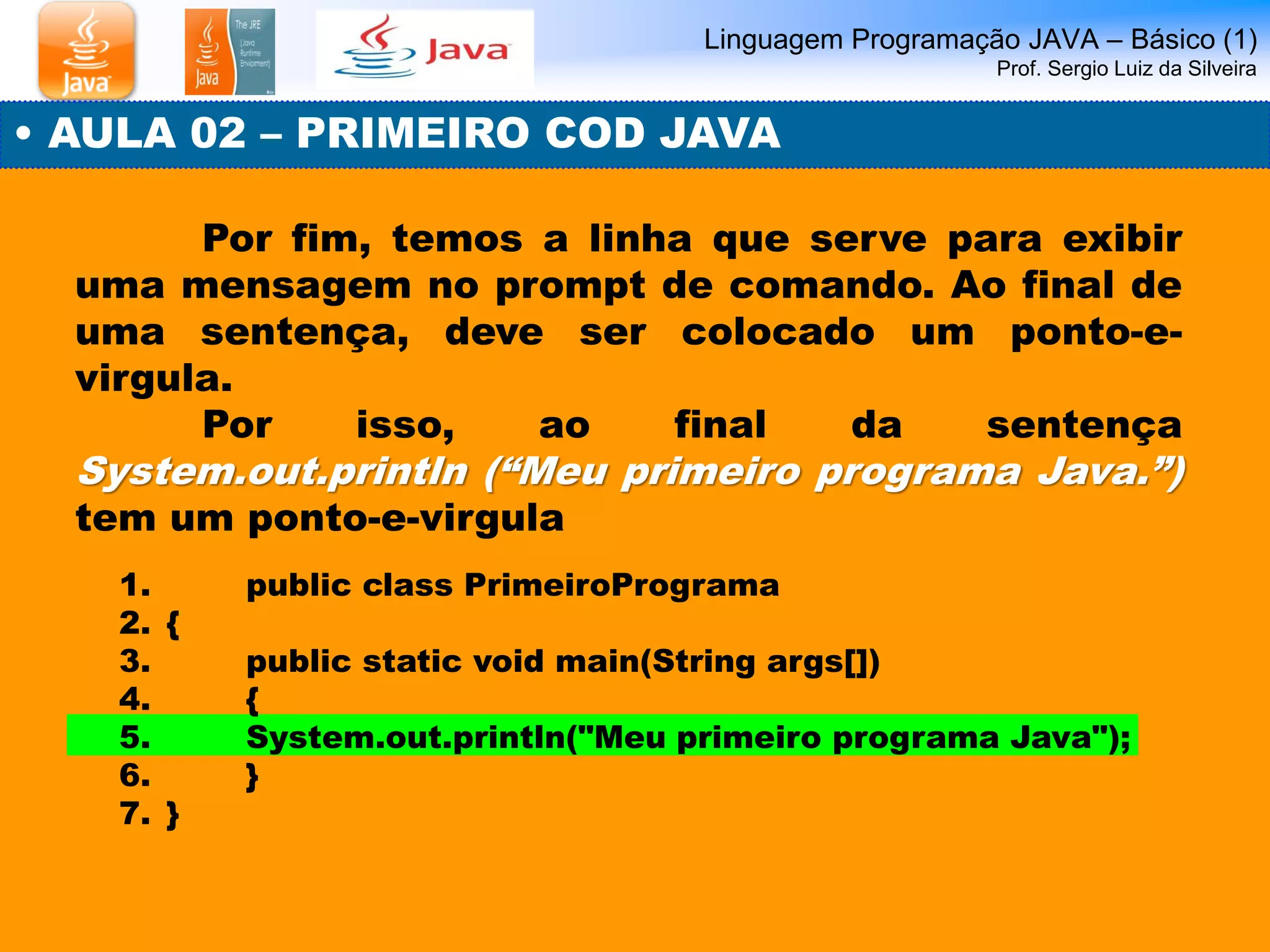 Linguagem Programação JAVA – Básico (1) Prof. Sergio Luiz da Silveira 
• AULA 02 – PRIMEIRO COD JAVA 
Por fim, temos a linha que serve para exibir uma mensagem no prompt de comando. Ao final de uma sentença, deve ser colocado um ponto-e- virgula. 
Por isso, ao final da sentença System.out.println (“Meu primeiro programa Java.”) tem um ponto-e-virgula 
1. public class PrimeiroPrograma 
2.{ 
3. public static void main(String args[]) 
4. { 
5. System.out.println("Meu primeiro programa Java"); 
6. } 
7.}  