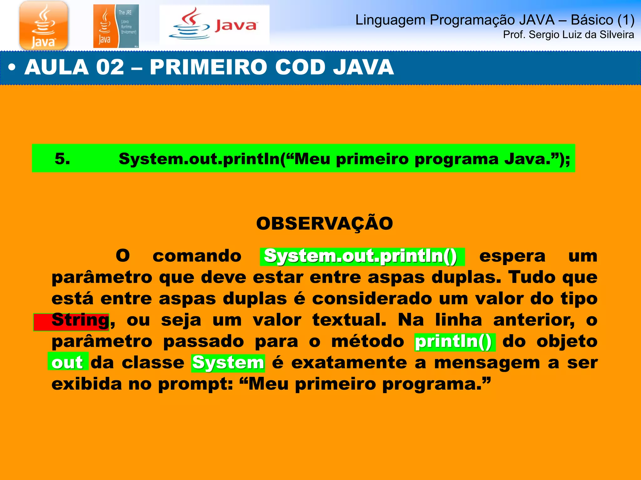 Linguagem Programação JAVA – Básico (1) Prof. Sergio Luiz da Silveira 
• AULA 02 – PRIMEIRO COD JAVA 
5. System.out.println(“Meu primeiro programa Java.”); 
OBSERVAÇÃO 
O comando System.out.println() espera um parâmetro que deve estar entre aspas duplas. Tudo que está entre aspas duplas é considerado um valor do tipo String, ou seja um valor textual. Na linha anterior, o parâmetro passado para o método println() do objeto out da classe System é exatamente a mensagem a ser exibida no prompt: “Meu primeiro programa.”  