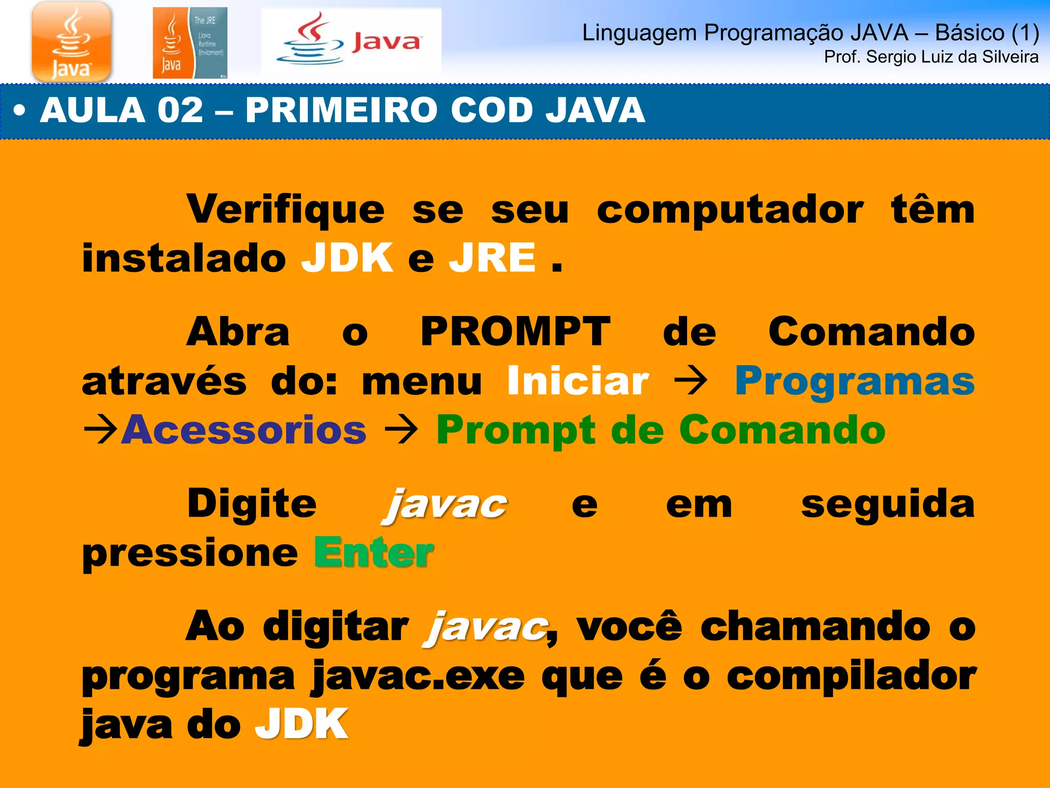 Linguagem Programação JAVA – Básico (1) Prof. Sergio Luiz da Silveira 
Verifique se seu computador têm instalado JDK e JRE . 
Abra o PROMPT de Comando através do: menu Iniciar  Programas Acessorios  Prompt de Comando 
Digite javac e em seguida pressione Enter 
Ao digitar javac, você chamando o programa javac.exe que é o compilador java do JDK 
• AULA 02 – PRIMEIRO COD JAVA  