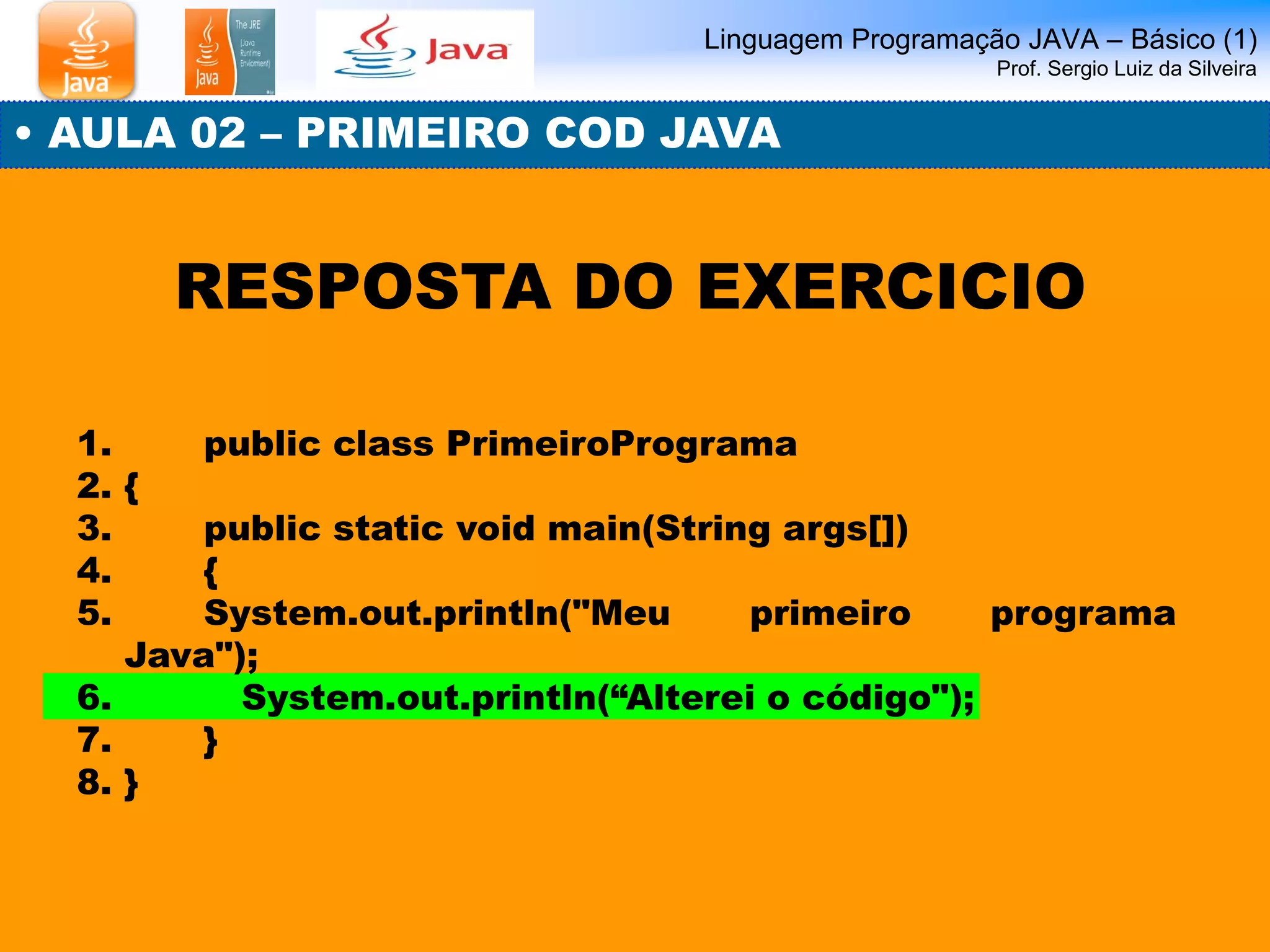 1. public class PrimeiroPrograma 
2.{ 
3. public static void main(String args[]) 
4. { 
5. System.out.println("Meu primeiro programa Java"); 
6. System.out.println(“Alterei o código"); 
7. } 
8.} 
Linguagem Programação JAVA – Básico (1) Prof. Sergio Luiz da Silveira 
• AULA 02 – PRIMEIRO COD JAVA 
RESPOSTA DO EXERCICIO  