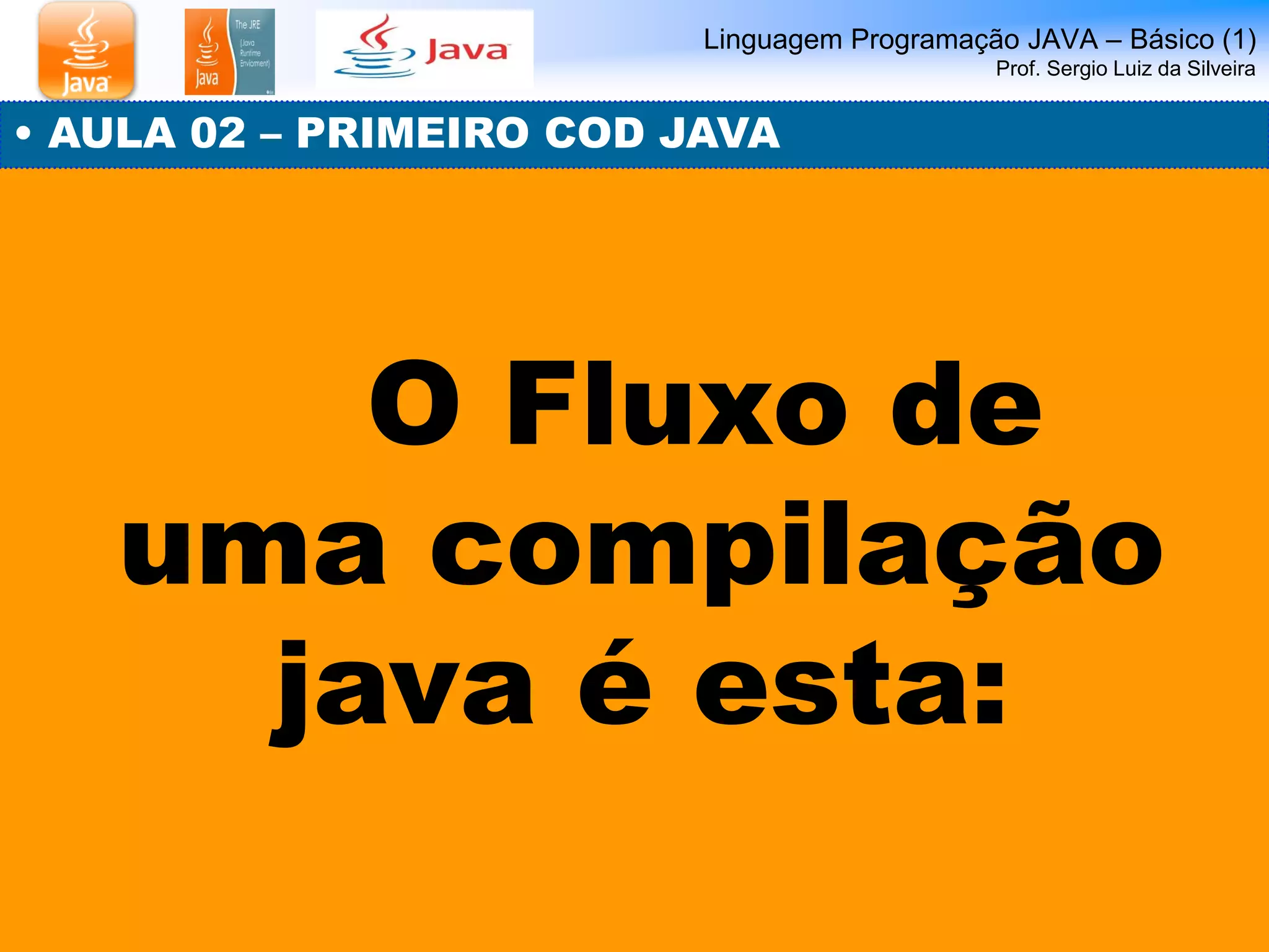 Linguagem Programação JAVA – Básico (1) Prof. Sergio Luiz da Silveira 
• AULA 02 – PRIMEIRO COD JAVA 
O Fluxo de uma compilação java é esta:  