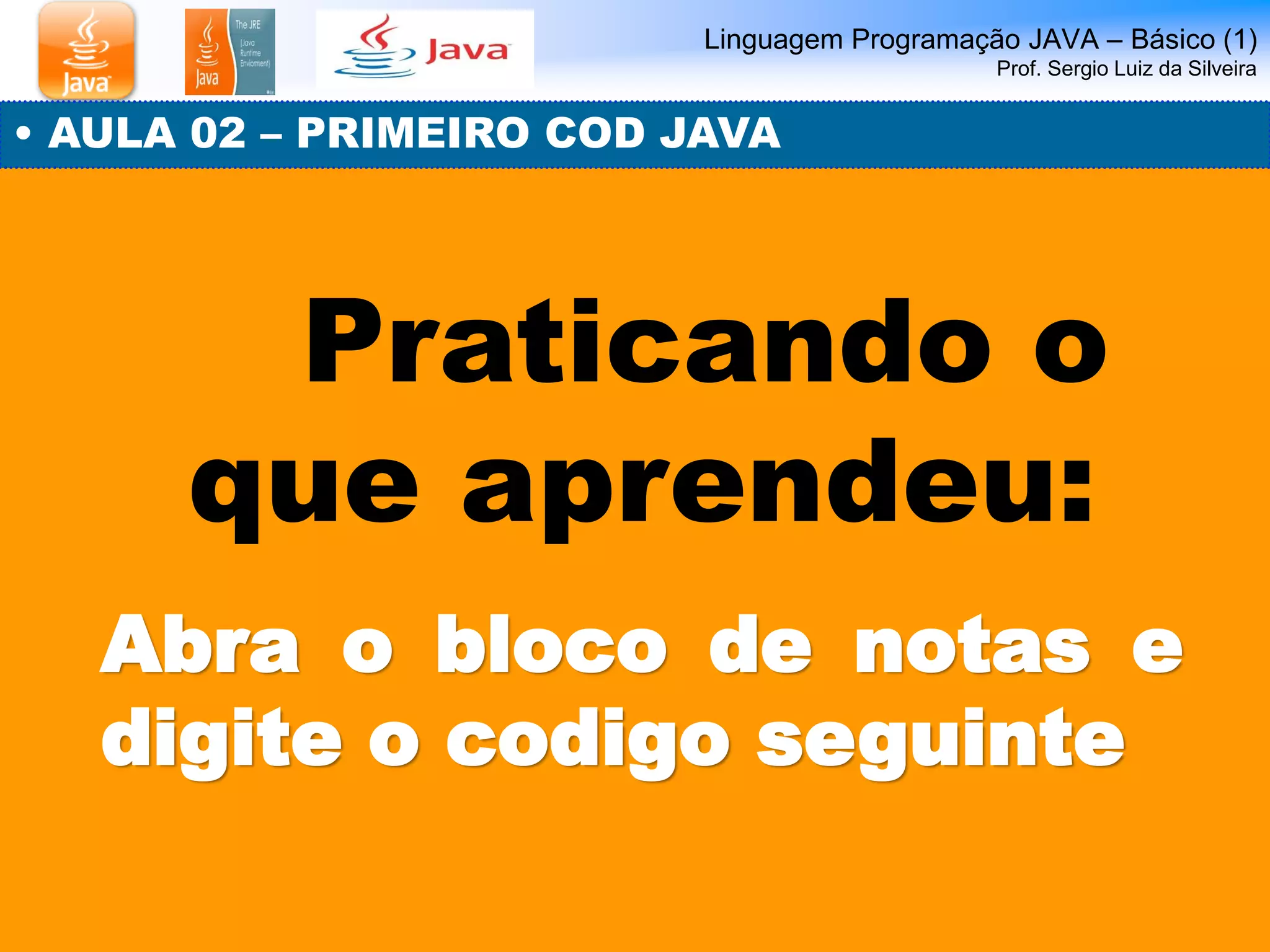 Linguagem Programação JAVA – Básico (1) Prof. Sergio Luiz da Silveira 
• AULA 02 – PRIMEIRO COD JAVA 
Praticando o que aprendeu: 
Abra o bloco de notas e digite o codigo seguinte  