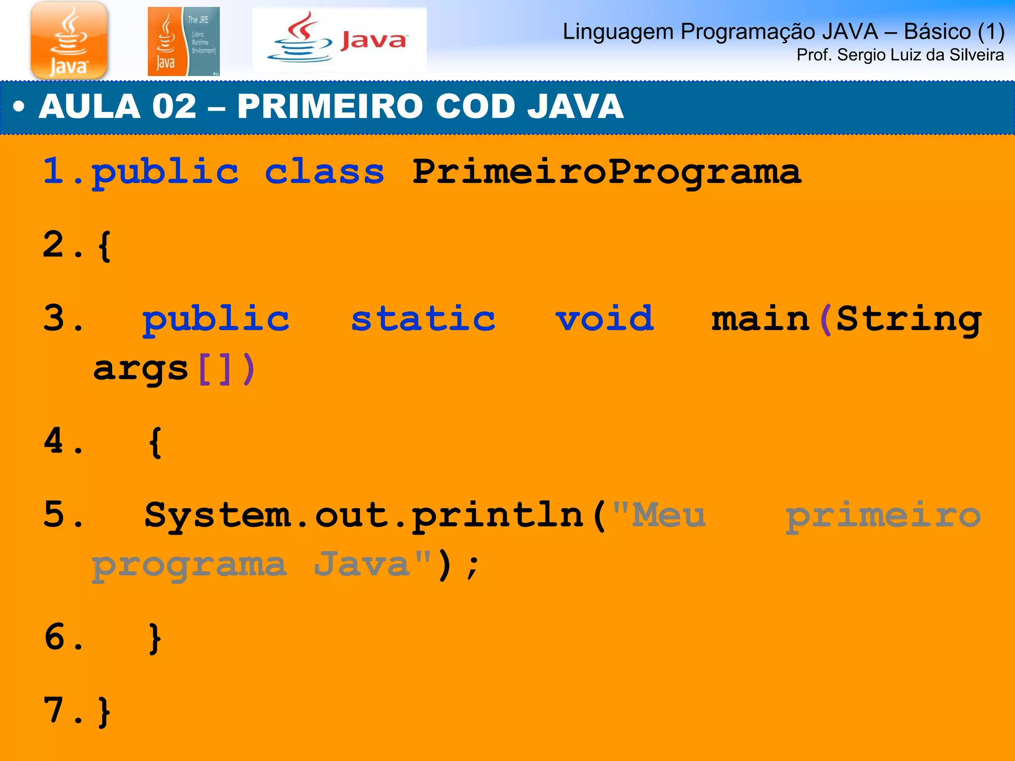 Linguagem Programação JAVA – Básico (1) Prof. Sergio Luiz da Silveira 
• AULA 02 – PRIMEIRO COD JAVA 
1.public class PrimeiroPrograma 
2.{ 
3. public static void main(String args[]) 
4. { 
5. System.out.println("Meu primeiro programa Java"); 
6. } 
7.}  