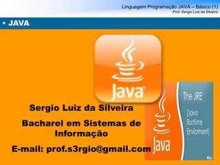 Linguagem Programação JAVA – Básico (1) Prof. Sergio Luiz da Silveira 
• JAVA 
Sergio Luiz da Silveira 
Bacharel em Sistemas de Informação 
E-mail: prof.s3rgio@gmail.com  