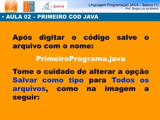 Linguagem Programação JAVA – Básico (1) Prof. Sergio Luiz da Silveira 
• AULA 02 – PRIMEIRO COD JAVA 
Após digitar o códig...