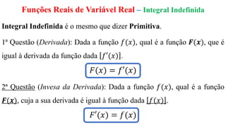 Funções Reais de Variável Real – Integral Indefinida
Integral Indefinida é o mesmo que dizer Primitiva.
1ª Questão (Derivada): Dada a função 𝑓(𝑥), qual é a função 𝑭(𝒙), que é
igual à derivada da função dada 𝑓′(𝑥) .
𝐹(𝑥) = 𝑓′(𝑥)
2ª Questão (Invesa da Derivada): Dada a função 𝑓(𝑥), qual é a função
𝑭(𝒙), cuja a sua derivada é igual à função dada 𝑓(𝑥) .
𝐹′(𝑥) = 𝑓(𝑥)
 
