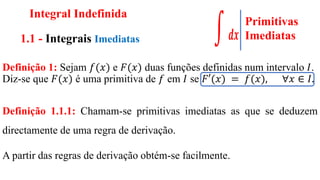 Integral Indefinida
1.1 - Integrais Imediatas
Definição 1: Sejam 𝑓(𝑥) e 𝐹(𝑥) duas funções definidas num intervalo 𝐼.
Diz-se que 𝐹(𝑥) é uma primitiva de 𝑓 em 𝐼 se 𝐹′(𝑥) = 𝑓(𝑥), ∀𝑥 ∈ 𝐼.
Definição 1.1.1: Chamam-se primitivas imediatas as que se deduzem
directamente de uma regra de derivação.
A partir das regras de derivação obtém-se facilmente.
Primitivas
Imediatas
 
