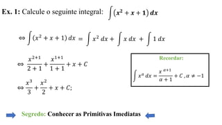 Ex. 1: Calcule o seguinte integral:
⇔ න 𝑥2 + 𝑥 + 1 𝑑𝑥
⇔
𝑥2+1
2 + 1
+
𝑥1+1
1 + 1
+ 𝑥 + 𝐶
⇔
𝑥3
3
+
𝑥2
2
+ 𝑥 + 𝐶;
Segredo: Conhecer as Primitivas Imediatas
Recordar:
න 𝑥 𝑎 𝑑𝑥 =
𝑥 𝛼+1
𝛼 + 1
+ 𝐶 , 𝛼 ≠ −1
න 𝒙 𝟐
+ 𝒙 + 𝟏 𝒅𝒙
= න 𝑥2 𝑑𝑥 + න 𝑥 𝑑𝑥 + න 1 𝑑𝑥
 