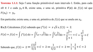 Teorema 1.1.1: Seja f uma função primitivável num intervalo I. Então, para cada
𝑥0 ∈ 𝐼 e cada 𝑦0 ∈ ℝ, existe uma, e uma só, primitiva 𝑭(𝒙) de 𝑓(𝑥) tal que
𝐹(𝑥0) = 𝑦0.
Em particular, existe uma, e uma só, primitiva de 𝑓(𝑥) que se anula em 𝑥0.
Ex.2: Calculemos 𝑓 𝑥 sabendo que 𝑓′ 𝑥 = 𝑥 𝑥 e 𝑓(1) = 2.
𝐹 𝑥 = 𝑓 𝑥
Sabendo que, 𝑓 1 = 2 ⇔
(1)
5
2
Τ5 2
+ 𝐶 = 2 ⇔
1
Τ5 2
+ 𝐶 = 2 ⇔
1
1
∗
2
5
+ 𝐶 = 2
= න 𝑓′ 𝑥 𝑑𝑥 = න 𝑥 ∗ 𝑥
1
2 𝑑𝑥 = න 𝑥
3
2 𝑑𝑥 =
𝑥
3
2
+1
3
2
+ 1
+ 𝐶 =
𝑥
5
2
5
2
+ 𝐶
 