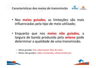 Características dos meios de transmissão
• Nos meios guiados, as limitações são mais
influenciadas pela tipo de meio utilizado;
• Enquanto que nos meios não guiados, a
largura de banda produzida pela antena pode
determinar a qualidade de uma transmissão.
– Meios guiados: fios, cabo coaxial, fibra de vidro;
– Meios não guiados: rádio, microondas, infravermelho,etc.
11
 