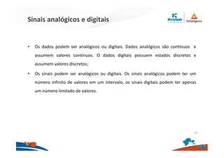 Sinais analógicos e digitais
• Os dados podem ser analógicos ou digitais. Dados analógicos são contínuos e
assumem valores contínuos. O dados digitais possuem estados discretos e
assumem valores discretos;
• Os sinais podem ser analógicos ou digitais. Os sinais analógicos podem ter um
número infinito de valores em um intervalo, os sinais digitais podem ter apenas
um número limitado de valores.
14
 