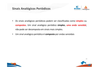 Sinais Analógicos Periódicos
• Os sinais analógicos periódicos podem ser classificadas como simples ou
compostos. Um sinal analógico periódico simples, uma onde senoidal,
não pode ser decomposta em sinais mais simples.
• Um sinal analógico periódico é composto por ondas senoidais
16
 