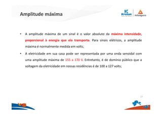 Amplitude máxima
• A amplitude máxima de um sinal é o valor absoluto da máxima intensidade,
proporcional à energia que ela transporta. Para sinais elétricos, a amplitude
máxima é normalmente medida em volts;
• A eletricidade em sua casa pode ser representada por uma onda senoidal com
uma amplitude máxima de 155 a 170 V. Entretanto, é de domínio público que a
voltagem da eletricidade em nossas residências é de 100 a 127 volts;
17
 