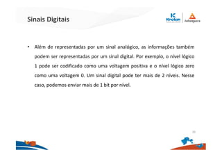 Sinais Digitais
• Além de representadas por um sinal analógico, as informações também
podem ser representadas por um sinal digital. Por exemplo, o nível lógico
1 pode ser codificado como uma voltagem positiva e o nível lógico zero
como uma voltagem 0. Um sinal digital pode ter mais de 2 níveis. Nesse
caso, podemos enviar mais de 1 bit por nível.
20
 