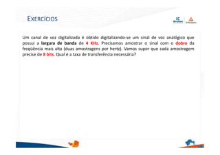 Um canal de voz digitalizada é obtido digitalizando-se um sinal de voz analógico que
possui a largura de banda de 4 KHz. Precisamos amostrar o sinal com o dobro da
freqüência mais alta (duas amostragens por hertz). Vamos supor que cada amostragem
precise de 8 bits. Qual é a taxa de transferência necessária?
23
EXERCÍCIOS
 