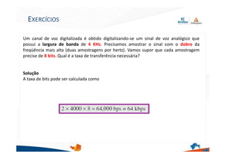 Um canal de voz digitalizada é obtido digitalizando-se um sinal de voz analógico que
possui a largura de banda de 4 KHz. Precisamos amostrar o sinal com o dobro da
freqüência mais alta (duas amostragens por hertz). Vamos supor que cada amostragem
precise de 8 bits. Qual é a taxa de transferência necessária?
Solução
A taxa de bits pode ser calculada como
24
EXERCÍCIOS
 