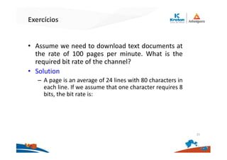 Exercícios
• Assume we need to download text documents at
the rate of 100 pages per minute. What is the
required bit rate of the channel?
• Solution
– A page is an average of 24 lines with 80 characters in
each line. If we assume that one character requires 8
bits, the bit rate is:
25
 