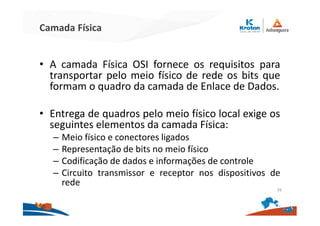 Camada Física
• A camada Física OSI fornece os requisitos para
transportar pelo meio físico de rede os bits que
formam o quadro da camada de Enlace de Dados.
• Entrega de quadros pelo meio físico local exige os
seguintes elementos da camada Física:
– Meio físico e conectores ligados
– Representação de bits no meio físico
– Codificação de dados e informações de controle
– Circuito transmissor e receptor nos dispositivos de
rede
26
 