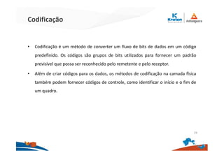 Codificação
• Codificação é um método de converter um fluxo de bits de dados em um código
predefinido. Os códigos são grupos de bits utilizados para fornecer um padrão
previsível que possa ser reconhecido pelo remetente e pelo receptor.
• Além de criar códigos para os dados, os métodos de codificação na camada física
também podem fornecer códigos de controle, como identificar o início e o fim de
um quadro.
29
 