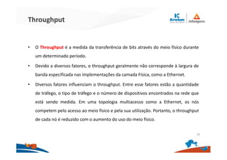 Throughput
• O Throughput é a medida da transferência de bits através do meio físico durante
um determinado período.
• Devido a diversos fatores, o throughput geralmente não corresponde à largura de
banda especificada nas implementações da camada Física, como a Ethernet.
• Diversos fatores influenciam o throughput. Entre esse fatores estão a quantidade
de tráfego, o tipo de tráfego e o número de dispositivos encontrados na rede que
está sendo medida. Em uma topologia multiacesso como a Ethernet, os nós
competem pelo acesso ao meio físico e pela sua utilização. Portanto, o throughput
de cada nó é reduzido com o aumento do uso do meio físico.
34
 