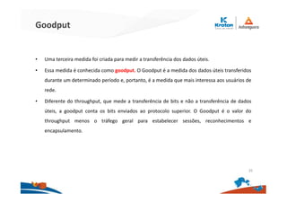 Goodput
• Uma terceira medida foi criada para medir a transferência dos dados úteis.
• Essa medida é conhecida como goodput. O Goodput é a medida dos dados úteis transferidos
durante um determinado período e, portanto, é a medida que mais interessa aos usuários de
rede.
• Diferente do throughput, que mede a transferência de bits e não a transferência de dados
úteis, a goodput conta os bits enviados ao protocolo superior. O Goodput é o valor do
throughput menos o tráfego geral para estabelecer sessões, reconhecimentos e
encapsulamento.
35
 