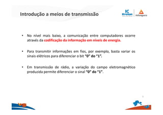 Introdução a meios de transmissão
• No nível mais baixo, a comunicação entre computadores ocorre
através da codificação da informação em níveis de energia.
• Para transmitir informações em fios, por exemplo, basta variar os
sinais elétricos para diferenciar o bit “0” do “1”.
• Em transmissão de rádio, a variação do campo eletromagnético
produzida permite diferenciar o sinal “0” do “1”.
5
 