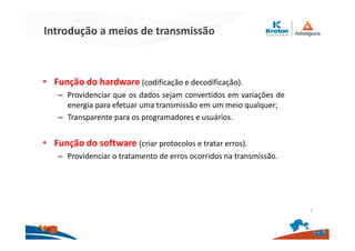 Introdução a meios de transmissão
• Função do hardware (codificação e decodificação).
– Providenciar que os dados sejam convertidos em variações de
energia para efetuar uma transmissão em um meio qualquer;
– Transparente para os programadores e usuários.
• Função do software (criar protocolos e tratar erros).
– Providenciar o tratamento de erros ocorridos na transmissão.
7
 