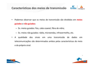Características dos meios de transmissão
• Podemos observar que os meios de transmissão são divididos em meios
guiados e não guiados:
– Ex. meios guiados: fios, cabo coaxial, fibra de vidro;
– Ex. meios não guiados: rádio, microondas, infravermelho, etc.
• A qualidade dos sinais em uma transmissão de dados em
telecomunicações são determinados ambos pelas características do meio
e do próprio sinal.
9
 