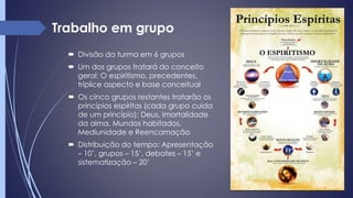  Divisão da turma em 6 grupos
 Um dos grupos tratará do conceito
geral: O espiritismo, precedentes,
tríplice aspecto e base conceitual
 Os cinco grupos restantes tratarão os
princípios espíritas (cada grupo cuida
de um princípio): Deus, Imortalidade
da alma, Mundos habitados,
Mediunidade e Reencarnação
 Distribuição do tempo: Apresentação
– 10’, grupos – 15’, debates – 15’ e
sistematização – 20’
Trabalho em grupo
 