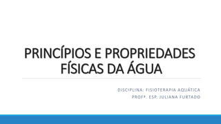 PRINCÍPIOS E PROPRIEDADES
FÍSICAS DA ÁGUA
DISCIPLINA: FISIOTERAPIA AQUÁTICA
PROFª. ESP. JULIANA FURTADO
 