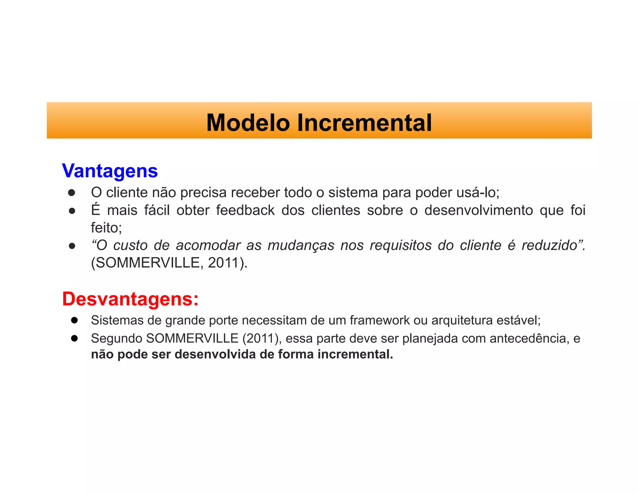 Modelo Incremental
Vantagens
● O cliente não precisa receber todo o sistema para poder usá-lo;
● É mais fácil obter feedback dos clientes sobre o desenvolvimento que foi
feito;
● “O custo de acomodar as mudanças nos requisitos do cliente é reduzido”.
(SOMMERVILLE, 2011).
Desvantagens:
● Sistemas de grande porte necessitam de um framework ou arquitetura estável;
● Segundo SOMMERVILLE (2011), essa parte deve ser planejada com antecedência, e
não pode ser desenvolvida de forma incremental.
 