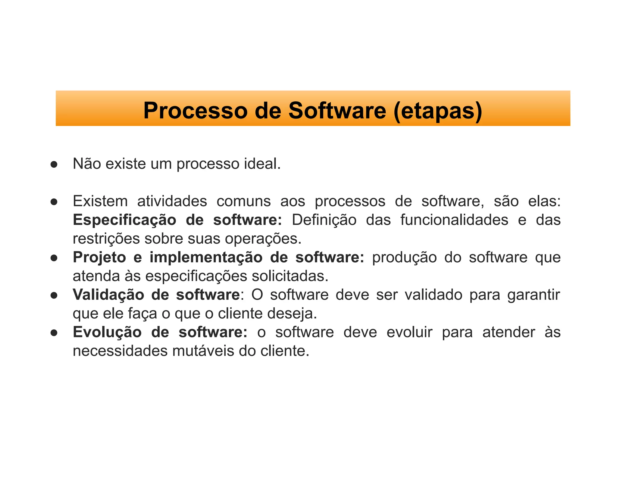 Processo de Software (etapas)
● Não existe um processo ideal.
● Existem atividades comuns aos processos de software, são elas:
Especificação de software: Definição das funcionalidades e das
restrições sobre suas operações.
● Projeto e implementação de software: produção do software que
atenda às especificações solicitadas.
● Validação de software: O software deve ser validado para garantir
que ele faça o que o cliente deseja.
● Evolução de software: o software deve evoluir para atender às
necessidades mutáveis do cliente.
 