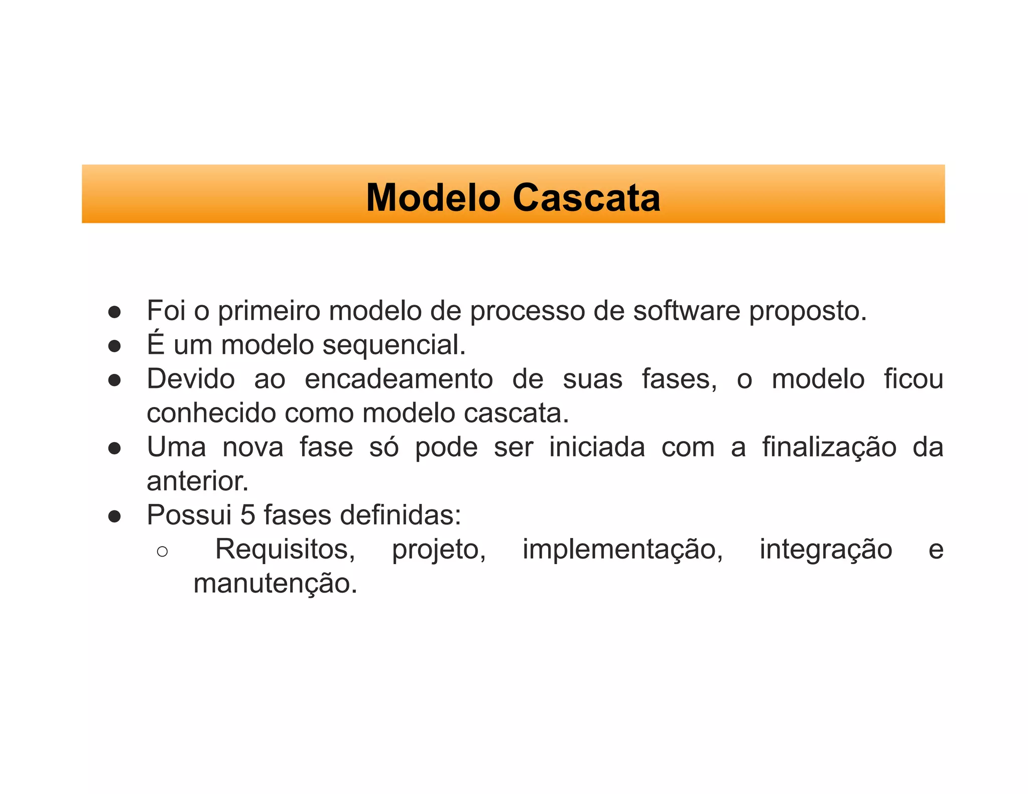 Modelo Cascata
● Foi o primeiro modelo de processo de software proposto.
● É um modelo sequencial.
● Devido ao encadeamento de suas fases, o modelo ficou
conhecido como modelo cascata.
● Uma nova fase só pode ser iniciada com a finalização da
anterior.
● Possui 5 fases definidas:
○ Requisitos, projeto, implementação, integração e
manutenção.
 