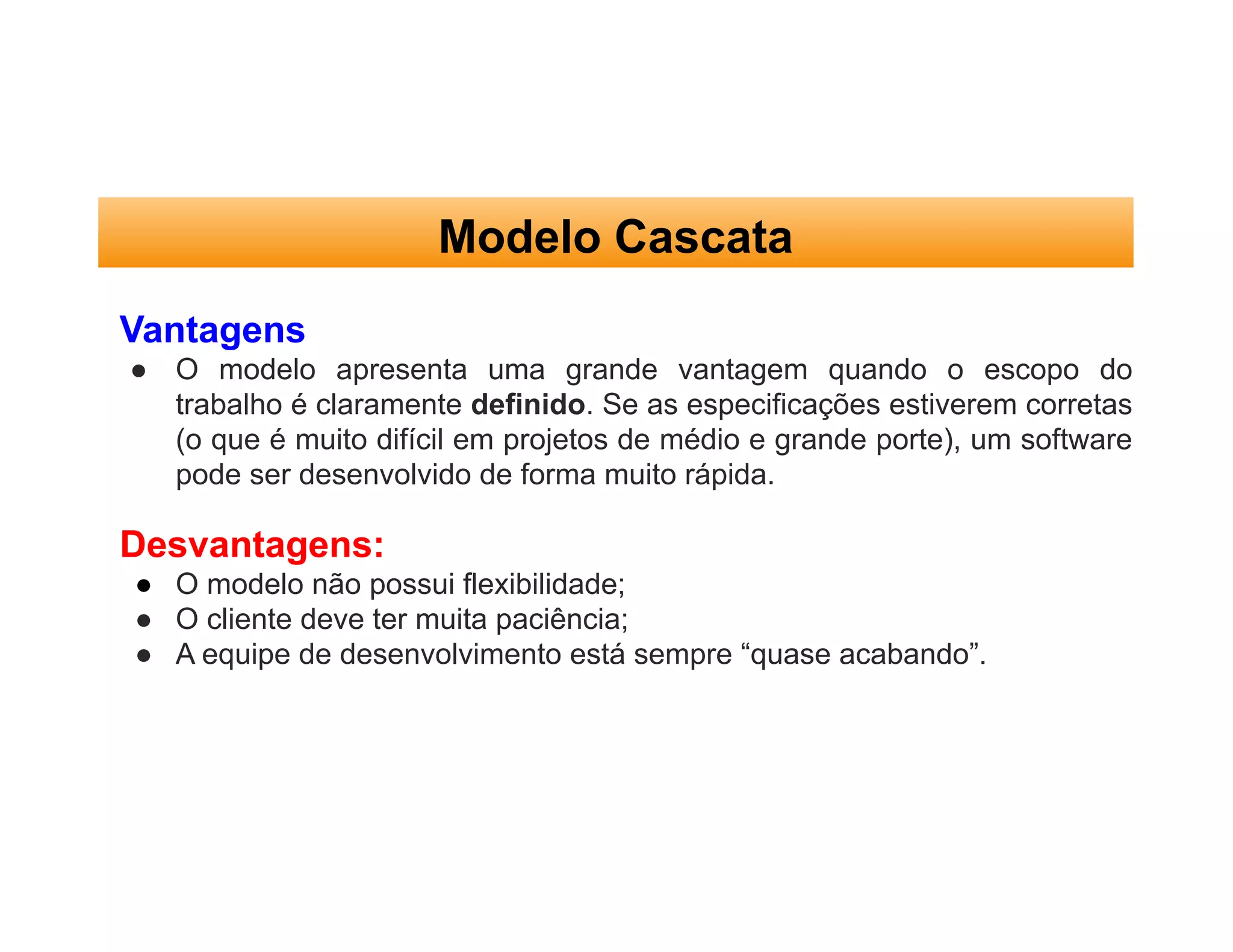 Modelo Cascata
Vantagens
● O modelo apresenta uma grande vantagem quando o escopo do
trabalho é claramente definido. Se as especificações estiverem corretas
(o que é muito difícil em projetos de médio e grande porte), um software
pode ser desenvolvido de forma muito rápida.
Desvantagens:
● O modelo não possui flexibilidade;
● O cliente deve ter muita paciência;
● A equipe de desenvolvimento está sempre “quase acabando”.
 