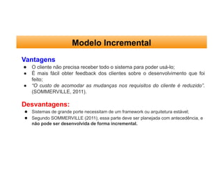 Modelo Incremental
Vantagens
● O cliente não precisa receber todo o sistema para poder usá-lo;
● É mais fácil obter feedback dos clientes sobre o desenvolvimento que foi
feito;
● “O custo de acomodar as mudanças nos requisitos do cliente é reduzido”.
(SOMMERVILLE, 2011).
Desvantagens:
● Sistemas de grande porte necessitam de um framework ou arquitetura estável;
● Segundo SOMMERVILLE (2011), essa parte deve ser planejada com antecedência, e
não pode ser desenvolvida de forma incremental.
 