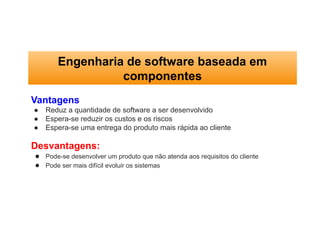 Engenharia de software baseada em
componentes
Vantagens
● Reduz a quantidade de software a ser desenvolvido
● Espera-se reduzir os custos e os riscos
● Espera-se uma entrega do produto mais rápida ao cliente
Desvantagens:
● Pode-se desenvolver um produto que não atenda aos requisitos do cliente
● Pode ser mais difícil evoluir os sistemas
 