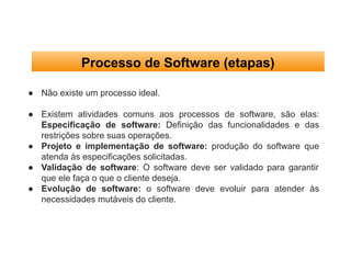 Processo de Software (etapas)
● Não existe um processo ideal.
● Existem atividades comuns aos processos de software, são elas:
Especificação de software: Definição das funcionalidades e das
restrições sobre suas operações.
● Projeto e implementação de software: produção do software que
atenda às especificações solicitadas.
● Validação de software: O software deve ser validado para garantir
que ele faça o que o cliente deseja.
● Evolução de software: o software deve evoluir para atender às
necessidades mutáveis do cliente.
 