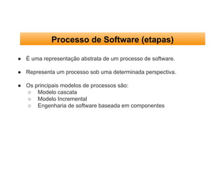 Processo de Software (etapas)
● É uma representação abstrata de um processo de software.
● Representa um processo sob uma determinada perspectiva.
● Os principais modelos de processos são:
○ Modelo cascata
○ Modelo Incremental
○ Engenharia de software baseada em componentes
 