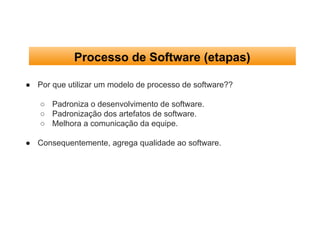 Processo de Software (etapas)
● Por que utilizar um modelo de processo de software??
○ Padroniza o desenvolvimento de software.
○ Padronização dos artefatos de software.
○ Melhora a comunicação da equipe.
● Consequentemente, agrega qualidade ao software.
 