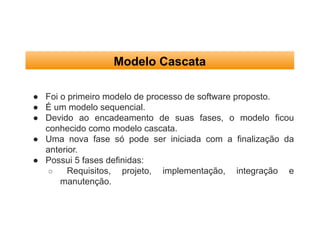 Modelo Cascata
● Foi o primeiro modelo de processo de software proposto.
● É um modelo sequencial.
● Devido ao encadeamento de suas fases, o modelo ficou
conhecido como modelo cascata.
● Uma nova fase só pode ser iniciada com a finalização da
anterior.
● Possui 5 fases definidas:
○ Requisitos, projeto, implementação, integração e
manutenção.
 