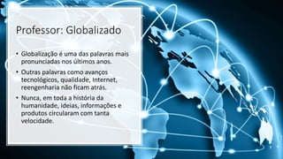 Professor: Globalizado
• Globalização é uma das palavras mais
pronunciadas nos últimos anos.
• Outras palavras como avanços
tecnológicos, qualidade, Internet,
reengenharia não ficam atrás.
• Nunca, em toda a história da
humanidade, ideias, informações e
produtos circularam com tanta
velocidade.
 
