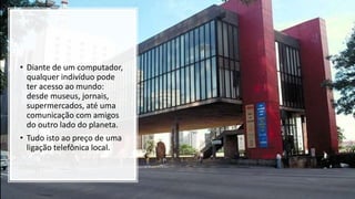 • Diante de um computador,
qualquer indivíduo pode
ter acesso ao mundo:
desde museus, jornais,
supermercados, até uma
comunicação com amigos
do outro lado do planeta.
• Tudo isto ao preço de uma
ligação telefônica local.
 
