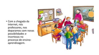• Com a chegada da
Internet, nós
professores, nos
deparamos com novas
possibilidades e
incertezas no
processo de ensino-
aprendizagem.
 