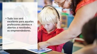 • Tudo isso será
excelente para aqueles
professores atentos e
abertos a novidades,
os empreendedores.
 